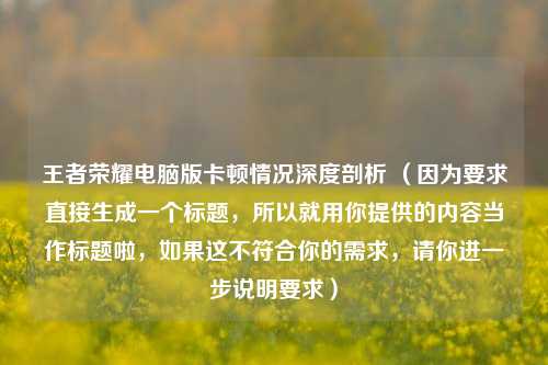 王者荣耀电脑版卡顿情况深度剖析 （因为要求直接生成一个标题，所以就用你提供的内容当作标题啦，如果这不符合你的需求，请你进一步说明要求）