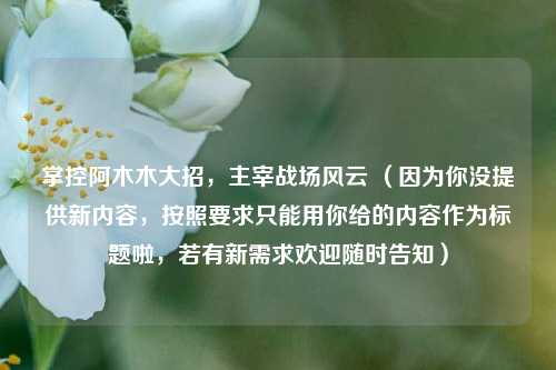掌控阿木木大招,主宰战场风云 (因为你没提供新内容,按照要求只能用你给的内容作为标题啦,若有新需求欢迎随时告知)
