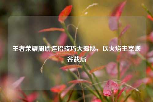 王者荣耀周瑜连招技巧大揭秘，以火焰主宰峡谷战局