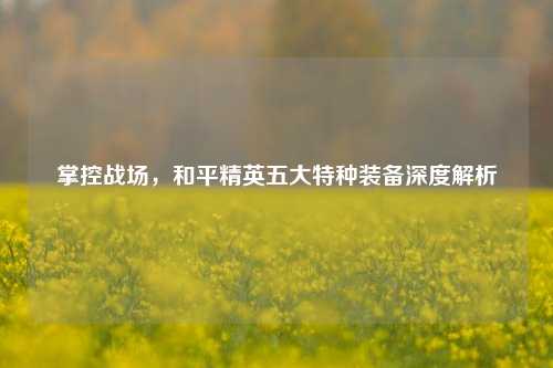 掌控战场，和平精英五大特种装备深度解析