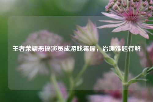 王者荣耀恶搞演员成游戏毒瘤,治理难题待解