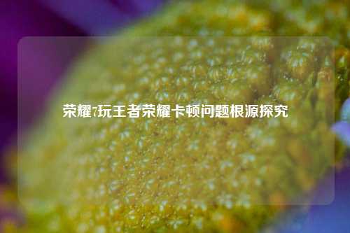 荣耀7玩王者荣耀卡顿问题根源探究