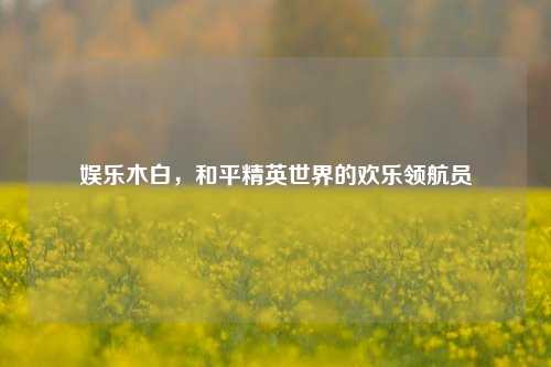 娱乐木白，和平精英世界的欢乐领航员