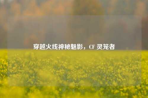 穿越火线神秘魅影，CF 灵笼者