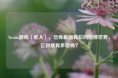 Steam游戏〈纸人〉,恐怖截图背后的惊悚世界,它到底有多恐怖?