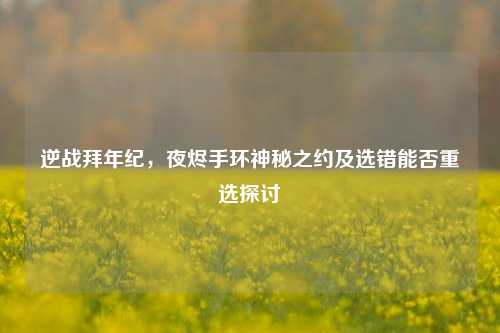 逆战拜年纪,夜烬手环神秘之约及选错能否重选探讨