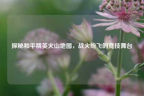 探秘和平精英火山地图,战火纷飞的竞技舞台