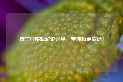 难言CF游戏解说开黑，带你嗨翻战场！