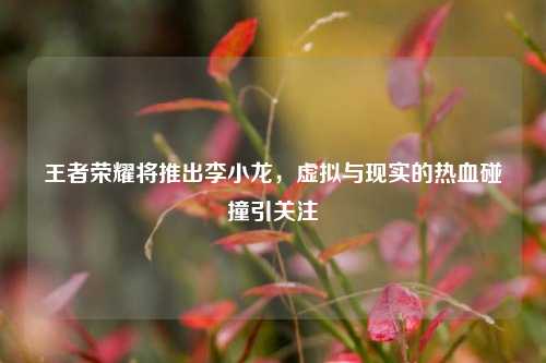 王者荣耀将推出李小龙，虚拟与现实的热血碰撞引关注