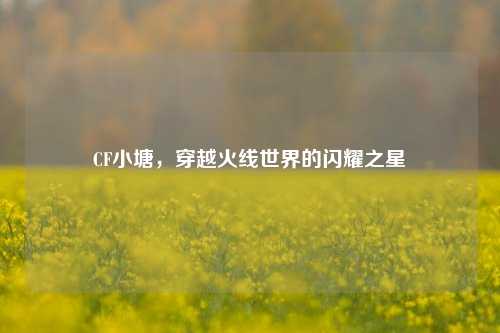CF小塘，穿越火线世界的闪耀之星