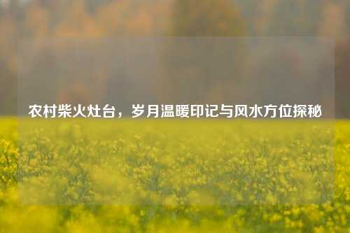 农村柴火灶台,岁月温暖印记与风水方位探秘
