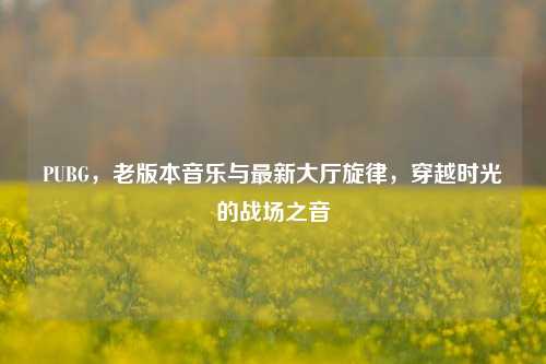 PUBG,老版本音乐与最新大厅旋律,穿越时光的战场之音