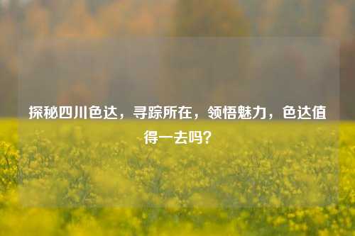 探秘四川色达,寻踪所在,领悟魅力,色达值得一去吗?