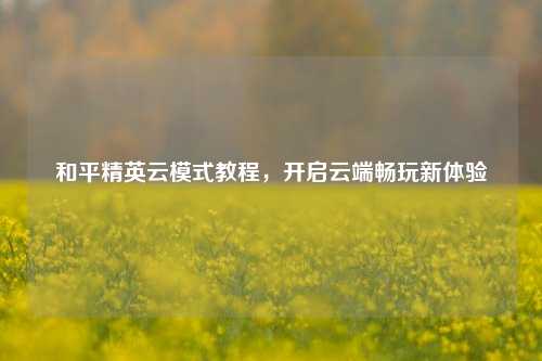和平精英云模式教程，开启云端畅玩新体验