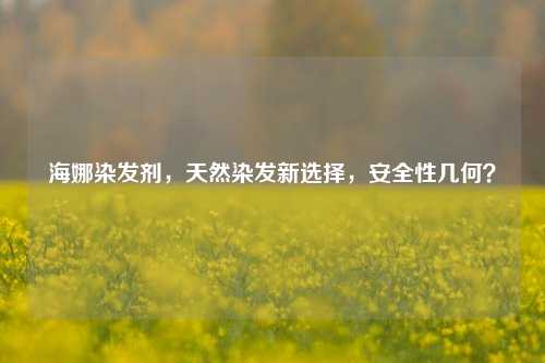 海娜染发剂,天然染发新选择,安全性几何?