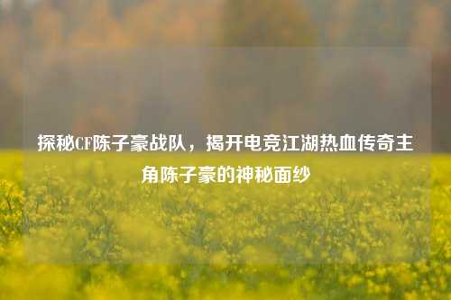 探秘CF陈子豪战队，揭开电竞江湖热血传奇主角陈子豪的神秘面纱