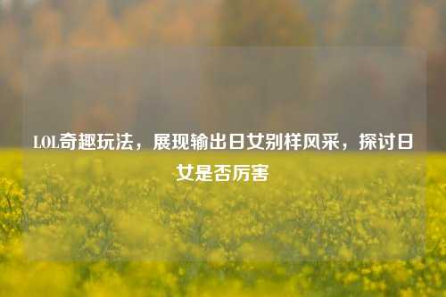 LOL奇趣玩法,展现输出日女别样风采,探讨日女是否厉害
