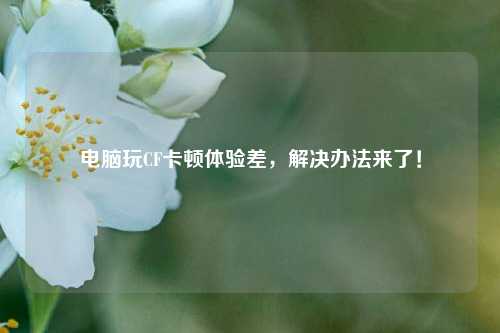 电脑玩CF卡顿体验差，解决办法来了！