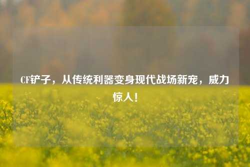 CF铲子,从传统利器变身现代战场新宠,威力惊人!