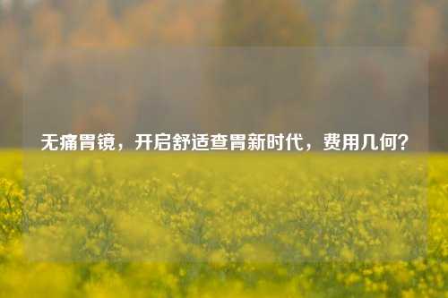 无痛胃镜，开启舒适查胃新时代，费用几何？