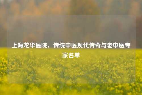 上海龙华医院,传统中医现代传奇与老中医专家名单