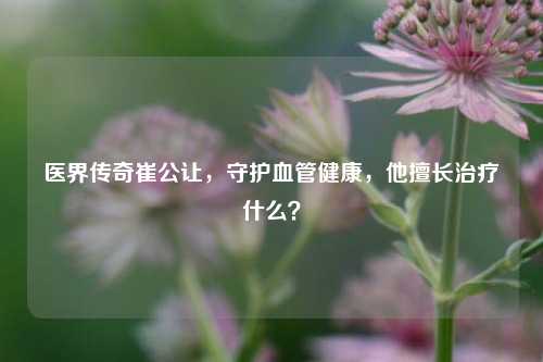 医界传奇崔公让,守护血管健康,他擅长治疗什么?