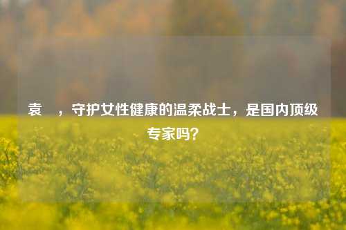 袁芃，守护女性健康的温柔战士，是国内顶级专家吗？