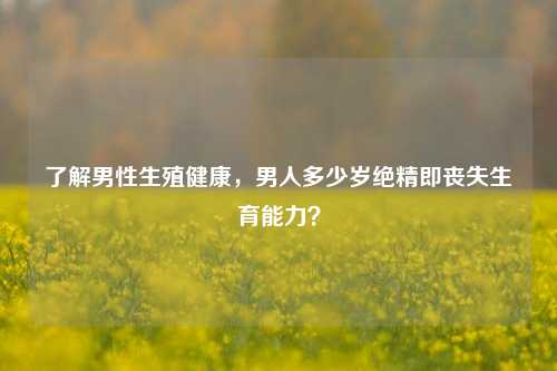 了解男性生殖健康,男人多少岁绝精即丧失生育能力?