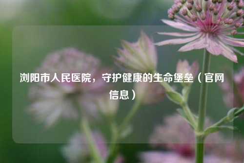 浏阳市人民医院，守护健康的生命堡垒（官网信息）