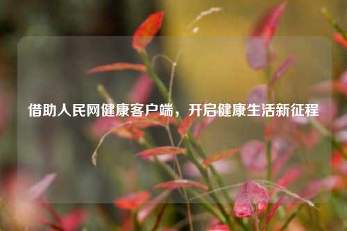 借助人民网健康客户端，开启健康生活新征程