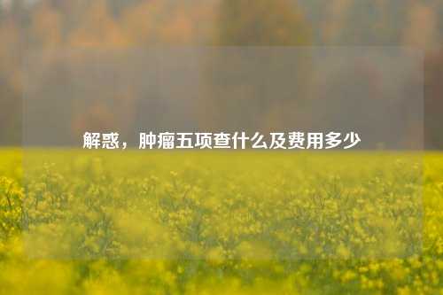解惑，肿瘤五项查什么及费用多少