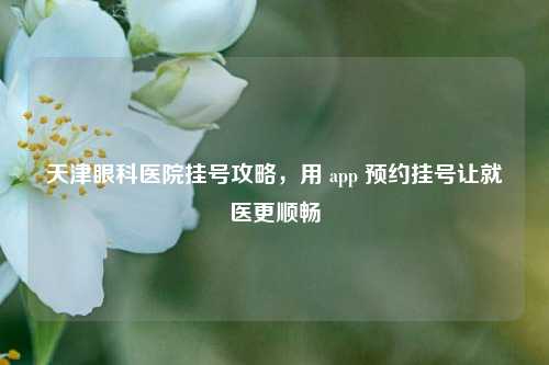 天津眼科医院挂号攻略，用 app 预约挂号让就医更顺畅