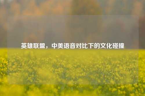 英雄联盟，中美语音对比下的文化碰撞