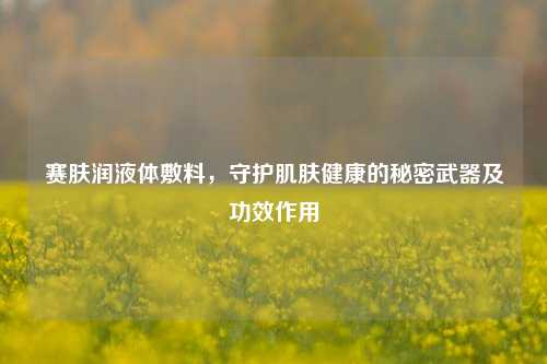 赛肤润液体敷料，守护肌肤健康的秘密武器及功效作用