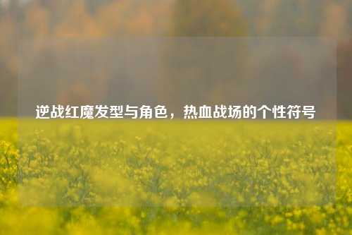 逆战红魔发型与角色，热血战场的个性符号