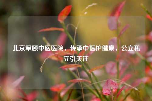 北京军颐中医医院,传承中医护健康,公立私立引关注