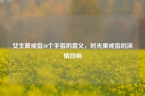 女生戴戒指10个手指的意义,时光里戒指的深情回响
