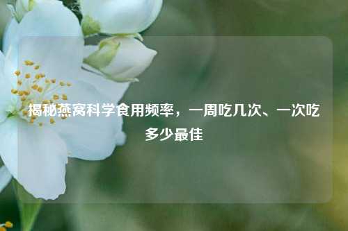 揭秘燕窝科学食用频率,一周吃几次、一次吃多少更佳