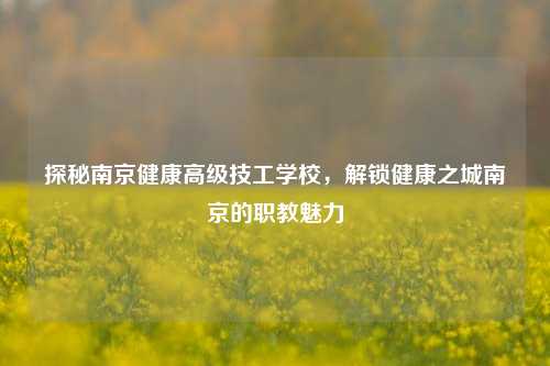 探秘南京健康高级技工学校,解锁健康之城南京的职教魅力