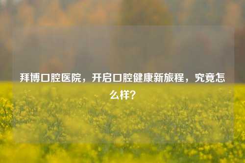 拜博口腔医院，开启口腔健康新旅程，究竟怎么样？