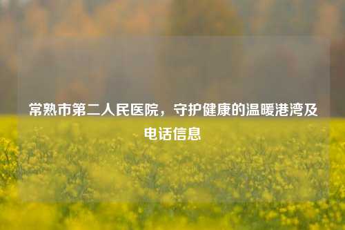 常熟市第二人民医院，守护健康的温暖港湾及 *** 信息