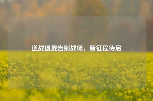 逆战退琨告别战场，新征程待启