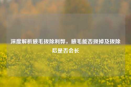 深度解析腋毛拔除利弊,腋毛能否拔掉及拔除后是否会长