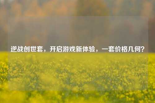 逆战创世套，开启游戏新体验，一套价格几何？