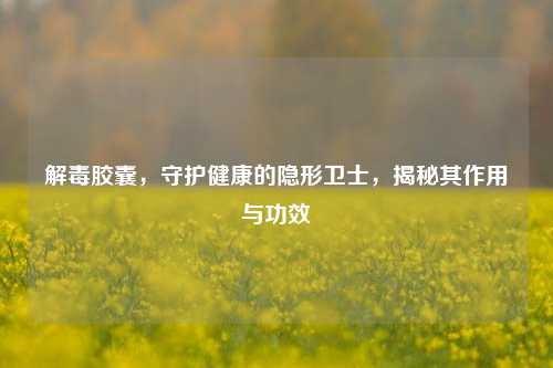 解毒胶囊，守护健康的隐形卫士，揭秘其作用与功效