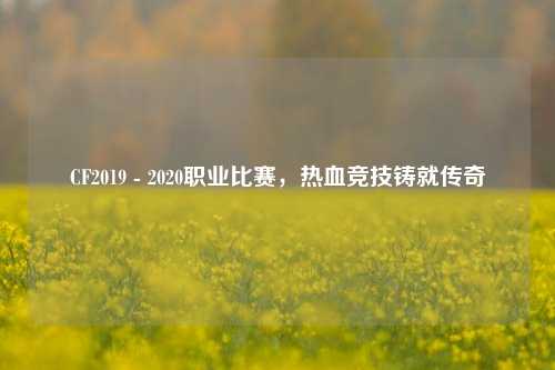 CF2019 - 2020职业比赛，热血竞技铸就传奇