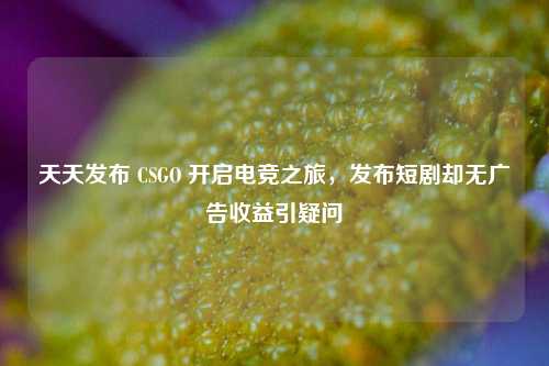 天天发布 CSGO 开启电竞之旅,发布短剧却无广告收益引疑问