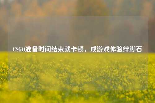 CSGO准备时间结束就卡顿，成游戏体验绊脚石