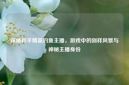 探秘和平精英钓鱼主播,游戏中的别样风景与神秘主播身份