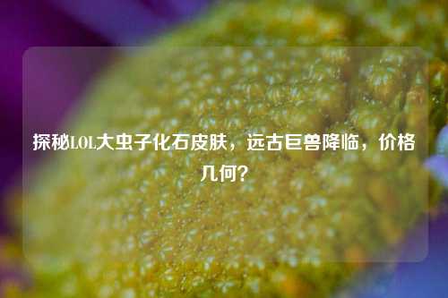 探秘LOL大虫子化石皮肤，远古巨兽降临，价格几何？